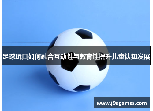 足球玩具如何融合互动性与教育性提升儿童认知发展